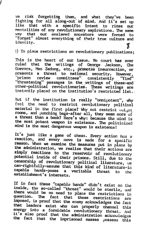we risk forgetting them, and what they’ve been Eighting for all along-out of mind. And it’s set up like that with a specific intent to rinse our mentalities of any revolutionary aspirations. The same way that our enslaved ancestors were forced to "forget” alnost everything of their true culture and identity. g 3) To place restrictions on revolutionary publications; This is the heart of our issue. No court has ever ruled that the writings of George Jackson, che Guevara, Mao Zedong, etc., promotes insurrection, or presents a threat to Tational security. Hovever, ‘prison review committees” consistently "find" “threatening" passages in the writings of these-and other-political revolutionaries. These writings are instantly placed on the institution’s restricted list. But if the institution is really "omipotent”, why fosl the need to restrict revolutionary political material in the First place? Why not restrict veisc roons, and punching bags-after all, they seem more of a threat than a book? Here’s why: because the mind is the most potent weapon in existence. The politicized mind is the most dangerous weapon in existence! It’s just like a game of chess. Every action has a reaction, and every move is made for a specific reason. When we examine the measures put in place by the adninistration, we realize that their actions are simply reactions to the reservoir of revolutionary potential inside of their prisons. Still, due to the censorship of revolutionary political literature, ve can-rightfully-assune that this kind of literature-in capable hands-poses a veritable threat to the establishnent’s interests. If in fact these "capable hands" didn’t exist on the inside, the so-called "threat" would be sterile, and there would be no need to place the restrictions in qQuestion. The fact that these restrictions are inposed, is proof that the enemy acknowledges the fact that leaders exist who can properly chamnel this energy into a formidable revolutionary threat. and it’s also proof that the administration acknowledges the fact that the imprisoned masses possess this